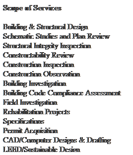 Text Box: Scope of Services 
 
Building & Structural Design 
Schematic Studies and Plan Review 
Structural Integrity Inspection 
Constructability Review 
Construction Inspection 
Construction Observation 
Building Investigation 
Building Code Compliance Assessment 
Field Investigation 
Rehabilitation Projects 
Specifications 
Permit Acquisition
CAD/Computer Designs & Drafting 
LEED/Sustainable Design
Peer Review
