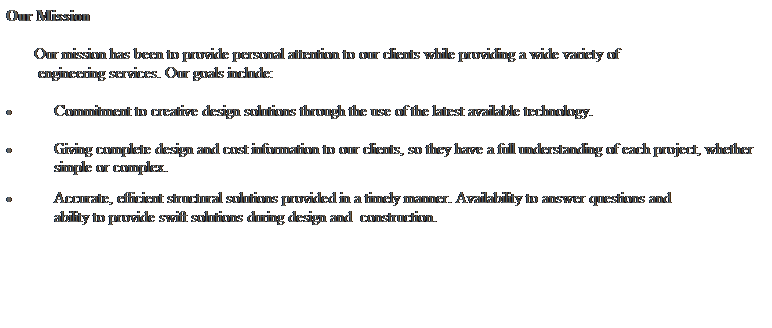 Text Box: Our Mission 
 
       Our mission has been to provide personal attention to our clients while providing a wide variety of 
        engineering services. Our goals include: 
 
 Commitment to creative design solutions through the use of the latest available technology. 
 
 Giving complete design and cost information to our clients, so they have a full understanding of each project, whether simple or complex.   
 Accurate, efficient structural solutions provided in a timely manner. Availability to answer questions and    
            ability to provide swift solutions during design and  construction.
     
 
   
