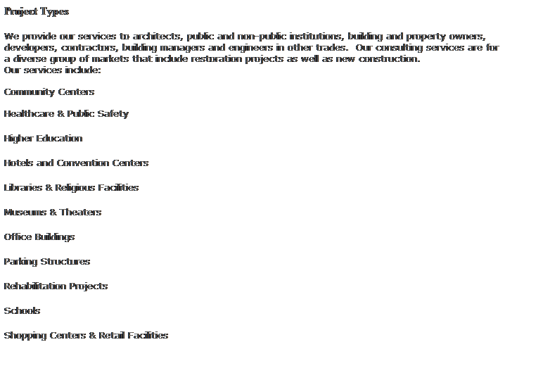 Text Box: Project Types
 
We provide our services to architects, public and non-public institutions, building and property owners, developers, contractors, building managers and engineers in other trades.  Our consulting services are for 
a diverse group of markets that include restoration projects as well as new construction.
Our services include:
 
Community Centers
 
Healthcare & Public Safety
Higher Education
Hotels and Convention Centers
Libraries & Religious Facilities
Museums & Theaters
Office Buildings
Parking Structures
Rehabilitation Projects
Schools
Shopping Centers & Retail Facilities
